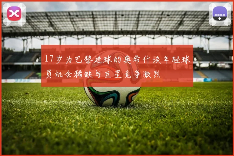 17岁为巴黎进球的奥希什谈年轻球员机会稀缺与巨星竞争激烈