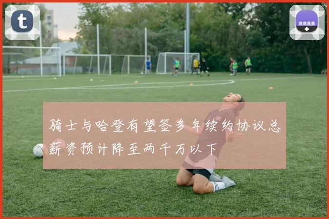 骑士与哈登有望签多年续约协议总薪资预计降至两千万以下