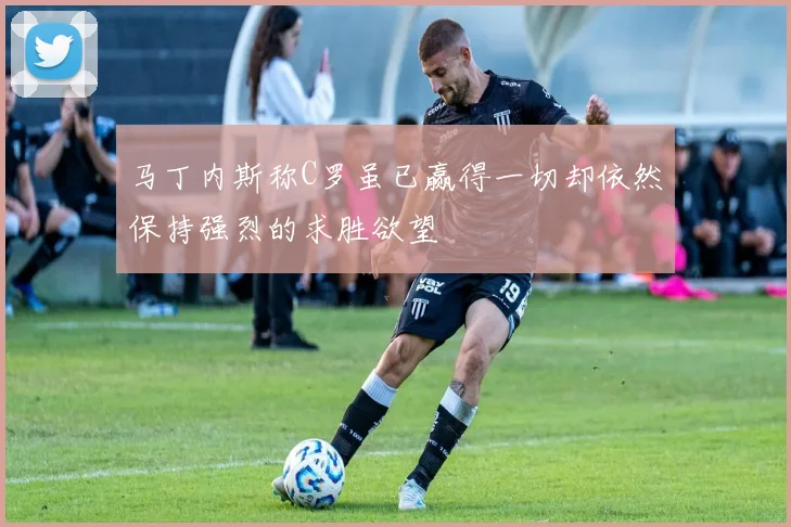 马丁内斯称C罗虽已赢得一切却依然保持强烈的求胜欲望