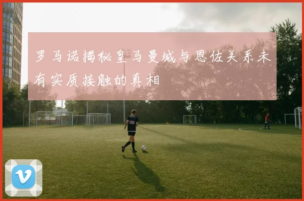罗马诺揭秘皇马曼城与恩佐关系未有实质接触的真相