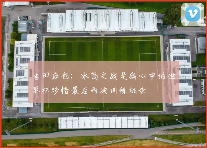 吉田麻也：冰岛之战是我心中的世界杯珍惜最后两次训练机会