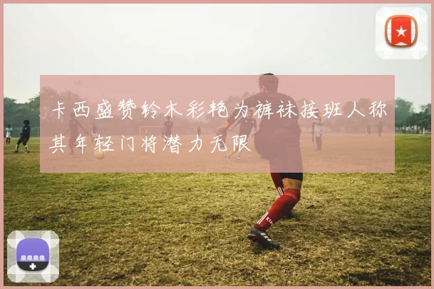卡西盛赞铃木彩艳为裤袜接班人称其年轻门将潜力无限