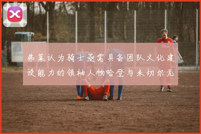 弗莱认为骑士亟需具备团队文化建设能力的领袖人物哈登与米切尔无法胜任