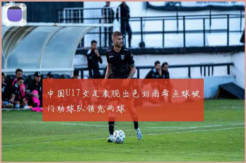 中国U17女足表现出色刘雨希点球破门助球队领先两球