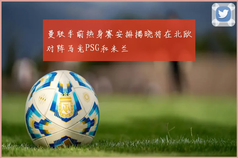曼联季前热身赛安排揭晓将在北欧对阵马竞PSG和米兰