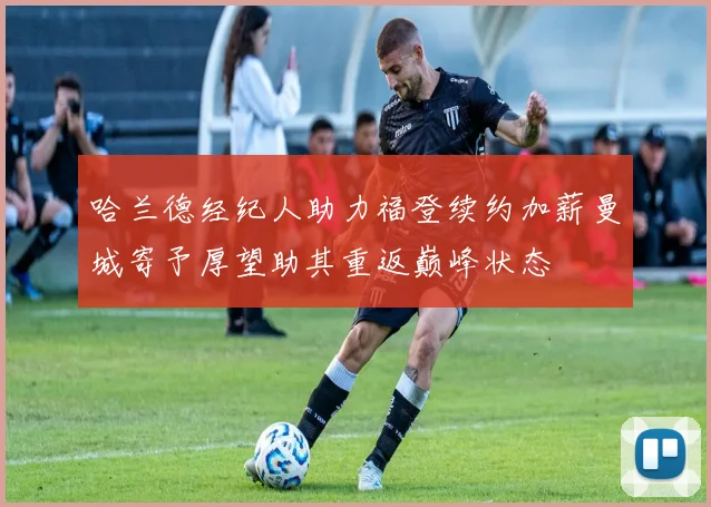 哈兰德经纪人助力福登续约加薪曼城寄予厚望助其重返巅峰状态
