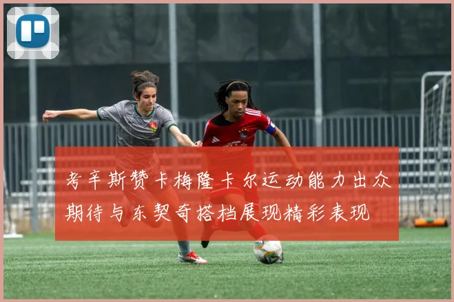 考辛斯赞卡梅隆卡尔运动能力出众期待与东契奇搭档展现精彩表现
