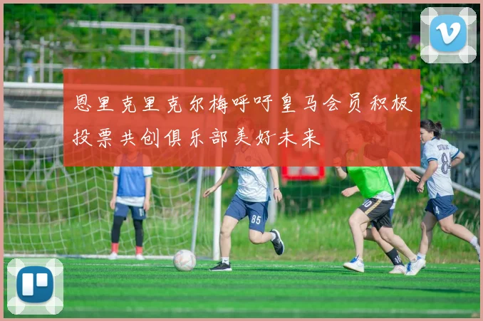 恩里克里克尔梅呼吁皇马会员积极投票共创俱乐部美好未来