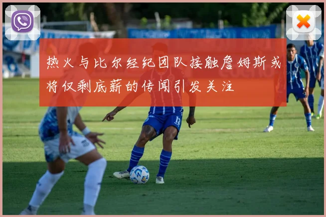 热火与比尔经纪团队接触詹姆斯或将仅剩底薪的传闻引发关注