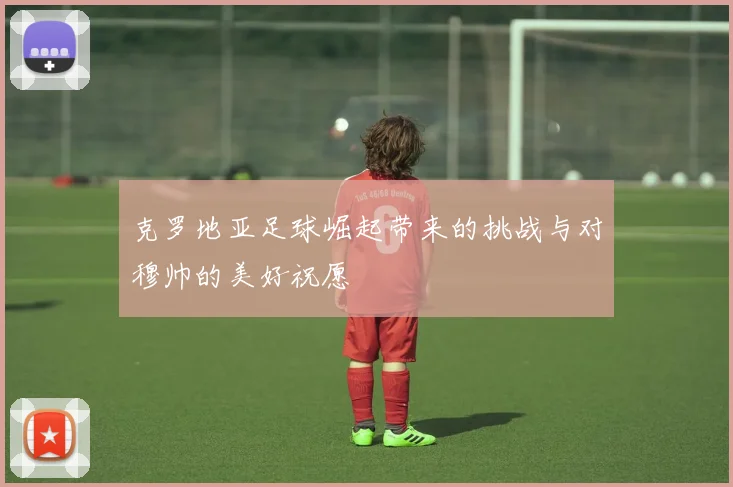 克罗地亚足球崛起带来的挑战与对穆帅的美好祝愿